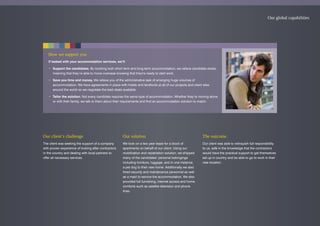 How we support you
If tasked with your accommodation services, we’ll:
• Support the candidates. By booking both short term and long term accommodation, we relieve candidate stress,
meaning that they’re able to move overseas knowing that they're ready to start work.
• Save you time and money. We relieve you of the administrative task of arranging huge volumes of
accommodation. We have agreements in place with hotels and landlords at all of our projects and client sites
around the world so we negotiate the best deals available.
• Tailor the solution. Not every candidate requires the same type of accommodation. Whether they’re moving alone
or with their family, we talk to them about their requirements and find an accommodation solution to match.
Our global capabilities
Our client’s challenge
The client was seeking the support of a company
with proven experience of looking after contractors
in the country and dealing with local partners to
offer all necessary services.
Our solution
We took on a two year lease for a block of
apartments on behalf of our client. Using our
mobilization and repatriation solution, we shipped
many of the candidates’ personal belongings
including furniture, luggage, and in one instance,
a pet dog to their new home. Additionally we also
hired security and maintenance personnel as well
as a maid to service the accommodation. We also
provided full furnishing, internet access and home
comforts such as satellite television and phone
lines.
The outcome
Our client was able to relinquish full responsibility
to us, safe in the knowledge that the contractors
would have the practical support to get themselves
set up in country and be able to go to work in their
new location.
 