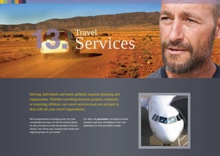 Moving individuals and teams globally requires planning and
organization. Whether travelling between projects, countries,
or transiting offshore, our travel services team are on hand to
deal with all your travel requirements.
We’re experienced at arranging even the most
complicated journeys. As well as booking flights,
we also arrange any local transportation that you
require, from hiring cars, booking train tickets and
organizing taxis on your behalf.
Our team will guarantee to arrange the travel
needed to get your candidates to their new
destination on time and within budget.
Travel
 