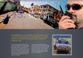 Our candidates often work in locations impacted by security issues
or that face political uncertainty. We offer detailed security support
tailored to each individual, which teaches them to identify and
mitigate any risks.
To reduce the chances of running into trouble,
our clients and candidates can access a 24 hour
security support helpline, run in partnership with
Control Risks, providing the latest security
updates and advice on planning your trip. We also
work with the candidates to keep them safe by
advising them of what they should and shouldn’t
be carrying, areas and amenities to avoid, safe
methods of transport and general conduct to
reduce their risk profiles.
In extreme cases we also offer clients and
candidates training on how to handle dangerous
situations such as such as hostile environments
and kidnap and ransom. Our consultants also
take part in the training so they completely
understand the requirements and are able to
provide a knowledgeable reference point for
our clients and contractors.
Individual Security
 