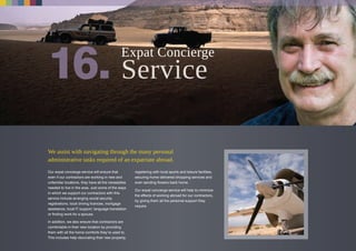 We assist with navigating through the many personal
administrative tasks required of an expatriate abroad.
Our expat concierge service will ensure that
even if our contractors are working in new and
unfamiliar locations, they have all the necessities
needed to live in the area. Just some of the ways
in which we support our contractors with this
service include arranging social security
registrations, local driving licences, mortgage
assistance, local IT support, language translation
or finding work for a spouse.
In addition, we also ensure that contractors are
comfortable in their new location by providing
them with all the home comforts they’re used to.
This includes help decorating their new property,
registering with local sports and leisure facilities,
securing home delivered shopping services and
even sending flowers back home.
Our expat concierge service will help to minimize
the effects of working abroad for our contractors,
by giving them all the personal support they
require.
Expat Concierge
 