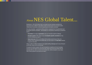 About NES Global Talent...
Established in 1978, NES Global Talent is an award winning manpower specialist that
has placed over 70 different nationalities into 69 countries across the oil and gas, power,
infrastructure, life sciences, chemical engineering and rail sectors worldwide.
Our value proposition - guaranteed staffing solutions, engineered from the global talent pool
by discipline specific consultants - demonstrates our commitment to delivering an exceptional
service.
• Guaranteed. Our range of guarantees cover you if we fail to meet the challenge.
• Discipline specific. With a team of over 500 discipline specific consultants we truly
know the industries we work in.
• Global talent pool. With over 40 offices in 25 countries across Europe, Africa, the
Americas, Asia, Australia and the Middle East, we have access to the best talent wherever
it may be in the world.
Today, we offer 31 different solutions to your global staffing challenges and if none of those fit,
we will tailor make one for you that does.
It’s people that deliver projects. We have the experience, expertise and local knowledge
to find the very best talent from around the world. When we’ve found the people with the
specialist skills you need, we ensure we look after them, without exception, so you keep
hold of that top talent for as long as you need it.
 