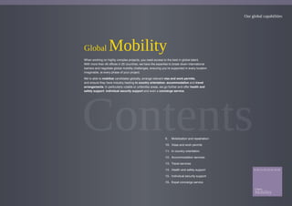 Our global capabilities
Global Mobility
When working on highly complex projects, you need access to the best in global talent.
With more than 40 offices in 25 countries, we have the expertise to break down international
barriers and negotiate global mobility challenges, ensuring you’re supported in every location
imaginable, at every phase of your project.
We’re able to mobilize candidates globally, arrange relevant visa and work permits,
and ensure they have industry leading in country orientation, accommodation and travel
arrangements. In particularly volatile or unfamiliar areas, we go further and offer health and
safety support, individual security support and even a concierge service.
9. Mobilization and repatriation
10. Visas and work permits
11. In country orientation
12. Accommodation services
13. Travel services
14. Health and safety support
15. Individual security support
16. Expat concierge service
 