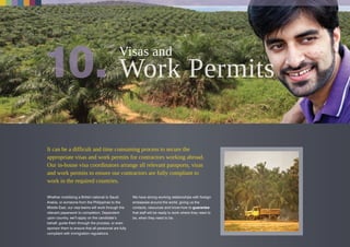 It can be a difficult and time consuming process to secure the
appropriate visas and work permits for contractors working abroad.
Our in-house visa coordinators arrange all relevant passports, visas
and work permits to ensure our contractors are fully compliant to
work in the required countries.
Whether mobilizing a British national to Saudi
Arabia, or someone from the Philippines to the
Middle East, our visa teams will work through the
relevant paperwork to completion. Dependent
upon country, we’ll apply on the candidate’s
behalf, guide them through the process, or even
sponsor them to ensure that all personnel are fully
compliant with immigration regulations.
We have strong working relationships with foreign
embassies around the world, giving us the
contacts, resources and know-how to guarantee
that staff will be ready to work where they need to
be, when they need to be.
Visas and
 