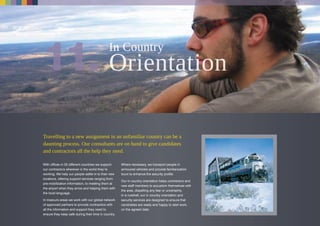 Travelling to a new assignment in an unfamiliar country can be a
daunting process. Our consultants are on hand to give candidates
and contractors all the help they need.
With offices in 25 different countries we support
our contractors wherever in the world they’re
working. We help our people settle in to their new
locations, offering support services ranging from
pre-mobilization information, to meeting them at
the airport when they arrive and helping them with
the local language.
In insecure areas we work with our global network
of approved partners to provide contractors with
all the information and support they need to
ensure they keep safe during their time in country.
Where necessary, we transport people in
armoured vehicles and provide familiarization
tours to enhance the security profile.
Our in country orientation helps contractors and
new staff members to accustom themselves with
the area, dispelling any fear or uncertainty.
In a nutshell, our in country orientation and
security services are designed to ensure that
candidates are ready and happy to start work,
on the agreed date.
In Country
 