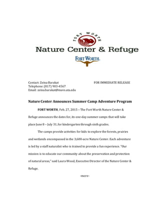 Contact: Zeina Barakat FOR IMMEDIATE RELEASE
Telephone: (817) 903-4567
Email: zeina.barakat@mavs.uta.edu
Nature Center Announces Summer Camp Adventure Program
FORT WORTH, Feb. 27, 2015 – The Fort Worth Nature Center &
Refuge announces the dates for, its one-day summer camps that will take
place June 8 – July 31,for kindergarten through sixth grades.
The camps provide activities for kids to explore the forests, prairies
and wetlands encompassed in the 3,600-acre Nature Center. Each adventure
is led by a staff naturalist who is trained to provide a fun experience. “Our
mission is to educate our community about the preservation and protection
of natural areas,” said Laura Wood, Executive Director of the Nature Center &
Refuge.
-more-
 