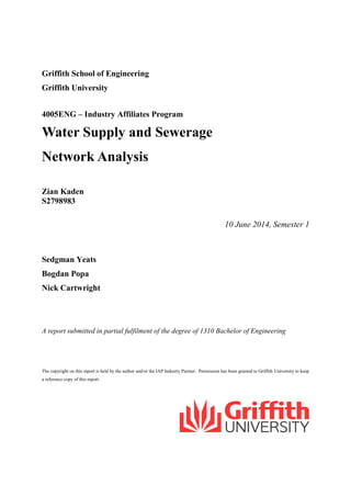 Griffith School of Engineering
Griffith University
4005ENG – Industry Affiliates Program
Water Supply and Sewerage
Network Analysis
Zian Kaden
S2798983
10 June 2014, Semester 1
Sedgman Yeats
Bogdan Popa
Nick Cartwright
A report submitted in partial fulfilment of the degree of 1310 Bachelor of Engineering
The copyright on this report is held by the author and/or the IAP Industry Partner. Permission has been granted to Griffith University to keep
a reference copy of this report.
 