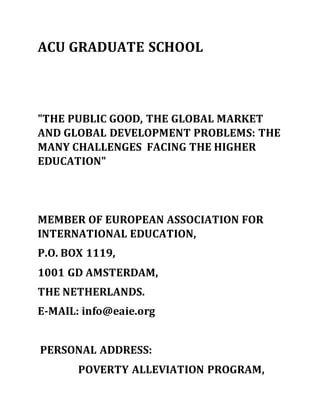 ACU GRADUATE SCHOOL
"THE PUBLIC GOOD, THE GLOBAL MARKET
AND GLOBAL DEVELOPMENT PROBLEMS: THE
MANY CHALLENGES FACING THE HIGHER
EDUCATION"
MEMBER OF EUROPEAN ASSOCIATION FOR
INTERNATIONAL EDUCATION,
P.O. BOX 1119,
1001 GD AMSTERDAM,
THE NETHERLANDS.
E-MAIL: info@eaie.org
PERSONAL ADDRESS:
POVERTY ALLEVIATION PROGRAM,
 
