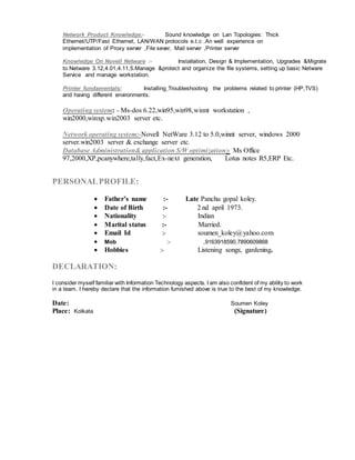 Network Product Knowledge:- Sound knowledge on Lan Topologies: Thick
Ethernet/UTP/Fast Ethernet, LAN/WAN protocols e.t.c .An well experience on
implementation of Proxy server ,File sever, Mail server ,Printer server
Knowledge On Novell Netware :- Installation, Design & Implementation, Upgrades &Migrate
to Netware 3.12,4.01,4.11,5.Manage &protect and organize the file systems, setting up basic Netware
Service and manage workstation.
Printer fundamentals:: Installing Troubleshooting the problems related to printer (HP,TVS)
and having different environments.
Operating system: - Ms-dos 6.22,win95,win98,winnt workstation ,
win2000,winxp.win2003 server etc.
Network operating system:-Novell NetWare 3.12 to 5.0,winnt server, windows 2000
server.win2003 server & exchange server etc.
Database Administration& application S/W optimization:- Ms Office
97,2000,XP,pcanywhere,tally,fact,Ex-next generation, Lotus notes R5,ERP Etc.
PERSONALPROFILE:
 Father’s name :- Late Panchu gopal koley.
 Date of Birth :- 2 nd april 1973.
 Nationality :- Indian
 Marital status :- Married.
 Email Id :- soumen_koley@yahoo.com
 Mob :- ,9163918590,7890609868
 Hobbies :- Listening songs, gardening.
DECLARATION:
I consider myself familiar with Information Technology aspects. I am also confident of my ability to work
in a team. I hereby declare that the information furnished above is true to the best of my knowledge.
Date: Soumen Koley
Place: Kolkata (Signature)
 