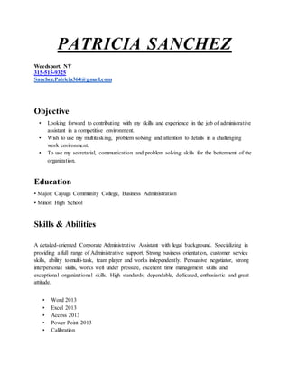 PATRICIA SANCHEZ
Weedsport, NY
315-515-9325
Sanchez.Patricia364@gmail.com
Objective
• Looking forward to contributing with my skills and experience in the job of administrative
assistant in a competitive environment.
• Wish to use my multitasking, problem solving and attention to details in a challenging
work environment.
• To use my secretarial, communication and problem solving skills for the betterment of the
organization.
Education
• Major: Cayuga Community College, Business Administration
• Minor: High School
Skills & Abilities
A detailed-oriented Corporate Administrative Assistant with legal background. Specializing in
providing a full range of Administrative support. Strong business orientation, customer service
skills, ability to multi-task, team player and works independently. Persuasive negotiator, strong
interpersonal skills, works well under pressure, excellent time management skills and
exceptional organizational skills. High standards, dependable, dedicated, enthusiastic and great
attitude.
• Word 2013
• Excel 2013
• Access 2013
• Power Point 2013
• Calibration
 