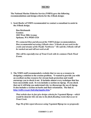 EXHIBIT C.1 of 5
MEMO
The National Marine Fisheries Service (NMFS) gave the following
recommendations and design criteria for the J-Hook design:
1. Scott Hoefer of NMFS recommended we contact a consultant to assist in
the J-Hook design.
Don Reichmuth
Geomax
1023 West 30th Avenue
Spokane, WA 99203-1324
We contacted Don and discussed the NMFS design recommendations.
Don recommended not using J-Hooks since “J-hooks do not work in the
creeks and streams of the Pacific Northwest.” He said the J-Hooks will all
be washed out and will not work at all.
This will be especially true of Trout Creek with its common Flash Flood
Events.
2. The NMFS staff recommended a website that we use as a resource in
designing a solution to the erosion problem. “I wanted to provide you with
an excellent on-line resource for stream bank protection and would
encourage you to check it out. It includes almost every technique that has
been successfully used. It even includes a section on riprap. If you check
that out it will help you understand why we discourage the use of riprap.
It also includes a section on barbs and their orientation. The link is:
http://wdfw.wa.gov/hab/ahg/ispgdoc.htm.”
That website does in fact give design criteria for Vegetated Riprap – which
would be ideal for this site due to the flash flooding events that occur in
Trout Creek.
Page 96 of this report discusses using Vegetated Riprap (as we proposed):
 