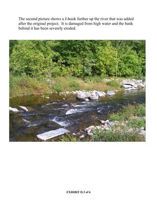 EXHIBIT D.3 of 6
The second picture shows a J-hook further up the river that was added
after the original project. It is damaged from high water and the bank
behind it has been severely eroded.
 