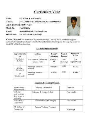 Curriculum Vitae
Name : KOUSHICK BHOWMIK
Address : VILL+POST:-DAHARKUNDU,P.S.:-ARAMBAGH
,DIST:-HOOGHLY,PIN:-712617
Mobile No : 9609894126
E-mail :koushikbhowmik1994@gmail.com
Qualification : B. Tech (civil Engineering)
Career Objective: To work in an organization where I use my skills and knowledge to
deliver value added results as well as further enhance my learning and develop my career in
the field of Civil engineering.
Academic Qualifications:
Degree/Certific
ate
Institute Board/
University
Year of
Passing
Aggregate % /
CGPA
Graduation
(B. Tech)
JIS College Of Engineering,
Kalyani, Nadia.
MAKAUT,
WB
2017
(Pursuing)
7.54
(up to 5th
sem)
12th
(Higher
Secondary)
Baradongal ramanath
institution
WBCHSE 2013 63.2%
10th
(Madhyamik)
Baradongal ramanath
institution
WBBSE 2011 61.13%
Vocational Training/Projects
Name of the
organization
Projects Undertaken Duration
Kolkata
metropolitan
development
authority
Drainage & compost plant Four weeks
Public Works
Department
Constructions (Buildings) Four weeks
JIS College of
Engineering
Survey Training Program
Five days
 