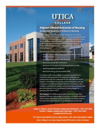 AdjunctClinicalInstructorofNursing
Accelerated Bachelor of Science in Nursing
Utica College is currently accepting applications for adjunct
instructors to teach clinical education in the Accelerated Bachelor
of Science in Nursing Program in the Utica/Rome/Syracuse, New
York area. Instructors are needed to teach at local healthcare
facilities as a clinical instructor in Foundations, Trends in
Professional Nursing, Pediatrics, Obstetrics, Mental Health and
Medical/Surgical.
Requirements of the Nursing Clinical Instructor
•	 Master’s degree or BS in Nursing and enrolled in a Master’s
degree program
•	 NYS Registered Nurse License required
•	 Must have current BLS certification
•	 Minimum of two years of clinical experience as a RN
•	 Teaching experience preferred
•	 Must have strong communication skills
Founded in 1946, Utica College is a private comprehensive
institution distinguished for its integration of liberal and
professional study. Our dedicated faculty and staff have built a
tradition of excellence in teaching and learning with particular
emphasis on providing individual attention to students. Utica
College is committed to quality nursing education and extended
that commitment to our accelerated nursing program in
Syracuse, New York in 2013.
The Program: The ABSN program allows students to earn their
Bachelor of Science with a major in nursing in 16 months and blends
online courses with hands-on lab simulations and clinical rotations.
For more information please visit: acceleratednursing.utica.edu
Lesley A. Wallace, Senior Manager Employment/Retention • (315) 792-3384
Kristin L. Phelps, Employment Specialist • (315) 792-3458
ucadjuncts@utica.edu
For course descriptions and to apply please visit: utica.edu/adjunct-apply
Utica College is an Equal Opportunity/Affirmative Action Employer
 