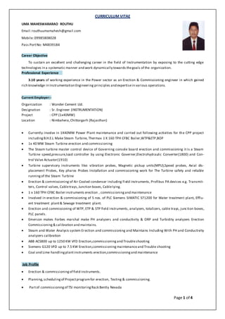 CURRICULUM VITAE
Page 1 of 4
UMA MAHESWARARAO ROUTHU
Email:routhuumamahesh@gmail.com
Mobile: 09985808028
Pass PortNo: M4839184
Career Objective
To sustain an excellent and challenging career in the field of Instrumentation by exposing to the cutting edge
technologies in a systematic manner and work dynamically towards thegoals of the organization.
Professional Experience
3.10 years of working experience in the Power sector as an Erection & Commissioning engineer in which gained
rich knowledge in Instrumentation Engineering principles and expertisein various operations.
Current Employer:-
Organization : Wonder Cement Ltd.
Designation : Sr. Engineer (INSTRUMENTATION)
Project : CPP (1x40MW)
Location : Nimbahera,Chittorgarh (Rajasthan)
 Currently involve in 1X40MW Power Plant maintenance and carried out following activities for the CPP project
includingB.H.E.L Make Steam Turbine, Thermax 1 X 160 TPH CFBC Boiler,WTP&ETP,BOP
 1x 40 MW Steam Turbine erection and commissioning
 The Steam turbine master control device of Governing console board erection and commissioning it is a Steam
Turbine speed,pressure,load controller by using Electronic Governer,Electrohydraulic Converter(1800) and Con-
trol Valve Actuator(1910)
 Turbine supervisory instruments like: vibration probes, Magnetic pickup units(MPU),Speed probes, Axial dis-
placement Probes, Key pharos Probes Installation and commissioning work for The Turbine safety and reliable
runningof the Steam Turbine
 Erection & commissioning of Air Cooled condenser including Field instruments, Profibus PA devices e.g. Transmit-
ters, Control valves,Cabletrays,Junction boxes, Cablelying.
 1 x 160 TPH CFBC Boiler instruments erection , commissioningand maintenance
 Involved in erection & commissioning of 5 nos. of PLC Siemens SIMATIC S71200 for Water treatment plant, Efflu-
ent treatment plant& Sewage treatment plant.
 Erection and commissioning of WTP, ETP & STP field instruments, analyzers, totalizers, cable trays, junction boxes,
PLC panels.
 Emerson makes Forbes marshal make PH analyzers and conductivity & ORP and Turbidity analyzers Erection
Commissioning & calibration and maintains.
 Steam and Water Analysis system Erection and commissioning and Maintains Including With PH and Conductivity
analyzers calibration
 ABB ACS800 up to 1250 KW VFD Erection,commissioning and Troubleshooting
 Siemens G120 VFD up to 7.5 KW Erection,commissioning maintenanceand Trouble shooting
 Coal and Lime handlingplantinstruments erection,commissioningand maintenance
Job Profile
 Erection & commissioningof field instruments.
 Planning,schedulingof Projectprogramfor erection, Testing & commissioning.
 Partof commissioningof TSI monitoringRack Bently Nevada
 