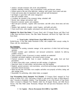 • Analyses and plan restaurant sales levels and profitability
• Organize marketing activities, such as promotional events and discount schemes
• Prepare reports at the end of the shift/week, including staff control, food control and sales
• Create and execute plans for department sales, profit and staff development
• Set budgets or agree them with senior management
• Plan and coordinate menus.
• Coordinate the operation of the restaurant during scheduled shift
• Recruit, train, manage and motivate staff
• Respond to customer queries and complaints
• Meet and greet customers, organize table reservations and offer advice about menu and wine
choice.
• Maintain high standards of quality control, hygiene, and health and safety
• Check stock levels, order supplies and prepare cash drawers and petty cash.
Highland City Hotel, Bur Dubai. 3* Luxury Hotel, with 123 elegant Rooms, and 24hrs Coral
Coffee Shop and Room Service, Fine Dine Indian Restaurant, and Rock City Night Club with
Rock Band,
➢ Team Leader - Kebab Korner (Sept 2009 to Feb 2011)
Kebab Korner, A Fine Dine Indian Restaurant & Bar, with complete meal concept, seating for
85pax, with live entertainment,
Key Functions:
• Responsible for assisting restaurant manager in the supervision of whole food and beverage
operation
• Provided excellent guest satisfaction and increased productivity standards by utilizing
available resources
• Taken corrective actions if necessary to ensure standards are maintained
• Scheduled and trained employees and ensured proper coverage.
• Checked restaurant on daily basis to ensure cleanliness, high quality food and food
presentation.
• To inform about daily events, conducted pre-shift meetings of employees.
• Supervised check or credit policies and procedures and cash handling.
• Regularly greeted customers, took reservations, served food and beverages and maintained the
reservation book if necessary.
• Made sure that side work duties were complete and tables were properly set before, during and
after opening hours.
• Responsible for performing other related duties as assigned.
Yogi Metropolitan Hotel, Shanpada Navi Mumbai. 3* Category Hotel, managed by Yogi
Group of Hotels PVT. LTD, Yogi group of Hotel is well known for Chain of Hotel Business
since 3 decades in Hospitality business, Yogi Metropolitan is one of the branch of Yogi Hotels
which is located in Shanpad Navi Mumbai which has 40 elegant Rooms, and 24hrs Room
Service, Fine Dine Multi cuisine Restaurant, Banquet hall and open lawn Restaurant with live
cooking,
➢ Sr. Captain - Flavors Restaurant (Feb 2008 to Sept 2009)
 