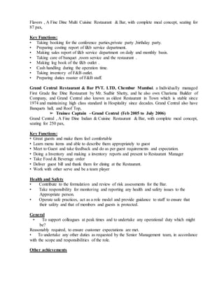 Flavors , A Fine Dine Multi Cuisine Restaurant & Bar, with complete meal concept, seating for
87 pax,
Key Functions:
• Taking booking for the conference parties,private party ,birthday party.
• Preparing costing report of f&b service department.
• Making sales report of f&b service department on daily and monthly basis.
• Taking care of banquet ,room service and the restaurant .
• Making log book of the f&b outlet .
• Cash handling during the operation time.
• Taking inventory of F&B outlet.
• Preparing duties roaster of F&B staff.
Grand Central Restaurant & Bar PVT. LTD, Chembur Mumbai. a Individually managed
First Grade fine Dine Restaurant by Mr. Sudhir Shetty, and he also own Charisma Builder of
Company, and Grand Central also known as oldest Restaurant in Town which is stable since
1974 and maintaining high class standard in Hospitality since decades. Grand Central also have
Banquets hall, and Roof Top,
➢ Trainee Captain - Grand Central (Feb 2005 to July 2006)
Grand Central , A Fine Dine Indian & Cuisine Restaurant & Bar, with complete meal concept,
seating for 250 pax,
Key Functions:
• Great guests and make them feel comfortable
• Learn menu items and able to describe them appropriately to guest
• Meet to Guest and take feedback and do as per guest requirements and expectation.
• Doing a Inventory and making a inventory reports and present to Restaurant Manager
• Take Food & Beverage order
• Deliver guest bill and thank them for dining at the Restaurant.
• Work with other serve and be a team player
Health and Safety
• Contribute to the formulation and review of risk assessments for the Bar.
• Take responsibility for monitoring and reporting any health and safety issues to the
Appropriate person.
• Operate safe practices, act as a role model and provide guidance to staff to ensure that
their safety and that of members and guests is protected.
General
• To support colleagues at peak times and to undertake any operational duty which might
be?
Reasonably required, to ensure customer expectations are met.
• To undertake any other duties as requested by the Senior Management team, in accordance
with the scope and responsibilities of the role.
Other achievements
 