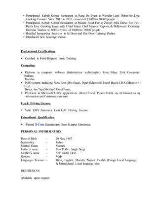 • Participated Kebab Korner Restaurant at Rang De Event at Wonder Land Dubai for Live
Cooking Counter Since 2011 to 2016, crowed of 15000 to 20000 people.
• Participated Kebab Korner Restaurant at Masala Food Fair at Zabeel Park Dubai For Two
Day’s Live Cooking Event with Chief Guest Chef Sanjeev Kapoor, & Bollywood Celebrity
Raveena Tandon in 2015, crowed of 10000 to 15000 people
• Handled banqueting functions in In Door and Out Door Catering Parties.
• Introduced new beverage menus.
Professional Certifications
• Certified in Food Hygiene Basic Training
Computing
• Diploma in computer software (Information technologies) from Silver Trek Computer
Institute,
Mumbai.
• POS systems including New Rest (Dos Base), Dytel (Microsoft Excel Base), I.D.S (Microsoft
Excel
Base), Inn Tap (Microsoft Excel Base),
• Proficient in Microsoft Office applications (Word, Excel, Power Point), use of Internet as an
information and Communication tool.
U.A.E. Driving License
• Valid LMV Automatic Gear UAE Driving License
Educational Qualification
• Passed B.Com Examination from Kanpur University.
PERSONAL INFORMATION
Date of Birth - 20 Nov 1987
Nationality - Indian
Marital Status - Married
Father’s name - Shri Prithvi Singh Negi
Mother’s name - Smt Radha Devi
Gender - Male
Languages Known - Hindi, English, Marathi, Nepali, Swahili (Congo Local Language)
& Uttarakhand Local language also
REFERENCES
Available upon request
 