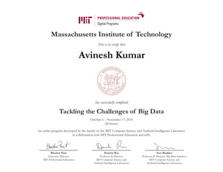 Massachusetts Institute of Technology
This is to certify that
has successfully completed
Tackling the Challenges of Big Data
October 6 – November 17, 2015
(20 hours)
An online program developed by the faculty of the MIT Computer Science and Artificial Intelligence Laboratory
in collaboration with MIT Professional Education and edX.
Bhaskar Pant
Executive Director
MIT Professional Education
Daniela Rus
Professor & Director
MIT Computer Science and
Artificial Intelligence Laboratory
Sam Madden
Professor & Director, Big Data Initiative,
MIT Computer Science and
Artificial Intelligence Laboratory
Avinesh Kumar
 