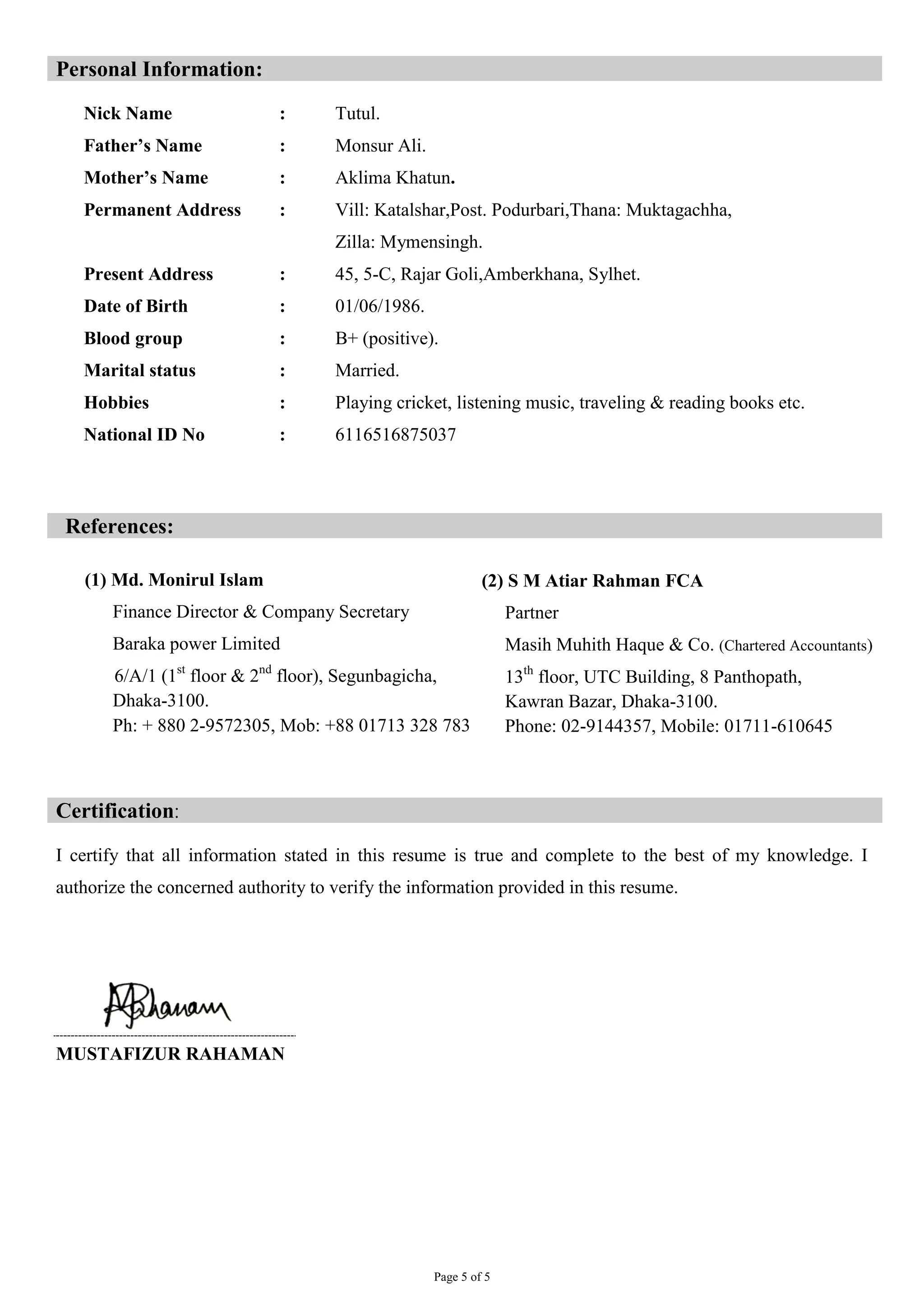 Page 5 of 5
Personal Information:
Nick Name : Tutul.
Father’s Name : Monsur Ali.
Mother’s Name : Aklima Khatun.
Permanent Address : Vill: Katalshar,Post. Podurbari,Thana: Muktagachha,
Zilla: Mymensingh.
Present Address : 45, 5-C, Rajar Goli,Amberkhana, Sylhet.
Date of Birth : 01/06/1986.
Blood group : B+ (positive).
Marital status : Married.
Hobbies : Playing cricket, listening music, traveling & reading books etc.
National ID No : 6116516875037
References:
Certification‫׃‬
I certify that all information stated in this resume is true and complete to the best of my knowledge. I
authorize the concerned authority to verify the information provided in this resume.
MUSTAFIZUR RAHAMAN
(1) Md. Monirul Islam
Finance Director & Company Secretary
Baraka power Limited
6/A/1 (1st
floor & 2nd
floor), Segunbagicha,
Dhaka-3100.
Ph: + 880 2-9572305, Mob: +88 01713 328 783
(2) S M Atiar Rahman FCA
Partner
Masih Muhith Haque & Co. (Chartered Accountants)
13th
floor, UTC Building, 8 Panthopath,
Kawran Bazar, Dhaka-3100.
Phone: 02-9144357, Mobile: 01711-610645
 
