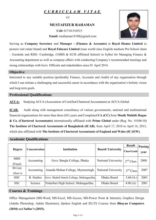 Page 1 of 5
CC UU RR RR II CC UU LL AA MM VV II TT AA EE
Of
MUSTAFIZUR RAHAMAN
Cell: 01710-510515
Email: mrahaman18108@gmail.com
Serving as Company Secretary and Manager - (Finance & Accounts) at Royal Homes Limited (a
pioneer real estate brand) and Royal Educare Limited (runs world class English medium Pre-School chain
– Eurokids and RISE- Cambridge, COBIS & ECIS affiliated School) in Sylhet for Managing Finance &
Accounting department as well as company affairs with conducting Company’s recommended meetings and
strong relationships with Govt. Officials and stakeholders since 01 April 2014.
Objective‫׃‬
Interested to any suitable position (preferably Finance, Accounts and Audit) of any organization through
which I can initiate a challenging and successful career in accordance with the organization’s holistic vision
and long term goals.
Professional Qualifications‫׃‬
ACCA: Studying ACCA (Association of Certified Chartered Accountants) at ACCA Global.
ICAB: Audit along with management consultancy of various governments, national and multinational
financial organizations for more than three (03) years and Completed CA (CC) from Masih Muhith Haque
& Co. (Chartered Accountants) internationally affiliated with Prime Global under (Reg. No. 18108/10)
The Institute of Chartered Accountants of Bangladesh (ICAB), from April 17, 2010 to April 16, 2013,
which also affiliated with The Institute of Chartered Accountants of England and Wales (ICAEW).
Academic Qualifications‫׃‬
Degree Concentration Institution Board/ University
Result Passing
yearClass/Grade
MBS
(Final)
Accounting Govt. Bangla College, Dhaka National University 2nd
Class 2008
B.Com
(Hon’s)
Accounting Ananda Mohan College, Mymensingh. National University 2nd
Class 2007
HSC B. Studies Govt. Shahid Smriti College, Muktagachha. Dhaka Board 3.60 (A-) 2003
SSC Science Podurbari High School, Muktagachha. Dhaka Board 4.00 (A) 2001
Courses & Trainings‫׃‬
Office Management (MS-Word, MS-Excel, MS-Access, MS-Power Point & Internet), Graphics Design
(Adobe Photoshop, Adobe Illustrator), Spoken English and IELTS Courses from Bhuyan Computers
(2010) and Saifur’s (2015).
 