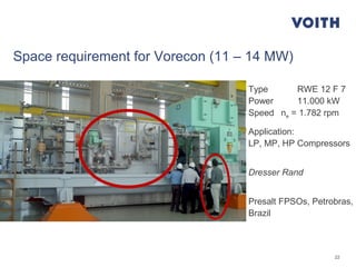 22
Space requirement for Vorecon (11 – 14 MW)
Type RWE 12 F 7
Power 11.000 kW
Speed ne = 1.782 rpm
Application:
LP, MP, HP Compressors
Dresser Rand
Presalt FPSOs, Petrobras,
Brazil
 