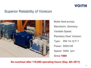 27
Boiler feed pumps
Mannheim, Germany
Variable Speed
Planetary Gear Vorecon
Type: RW 14-12 F 7
Power: 8500 kW
Speed: 5000 rpm
Since 1989
No overhaul after 116,000 operating hours (Sep. 6th 2011)
Superior Reliability of Vorecon
 