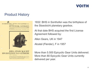 32
Product History
1932: BHS in Sonthofen was the birthplace of
the Stoeckicht planetary gearbox.
At that date BHS acquired the first License
Agreement followed by:
Allen Gears, UK in 1947
Alcatel (Flender), F in 1957
More than 5.500 Epicyclic Gear Units delivered.
More than 80 Epicyclic Gear Units currently
delivered per year.
 