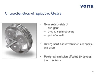 33
Characteristics of Epicyclic Gears
• Gear set consists of
– sun gear
– 3 up to 6 planet gears
– pair of annuli
• Driving shaft and driven shaft are coaxial
(no offset)
• Power transmission effected by several
tooth contacts
 