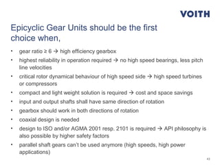43
Epicyclic Gear Units should be the first
choice when,
• gear ratio ≥ 6  high efficiency gearbox
• highest reliability in operation required  no high speed bearings, less pitch
line velocities
• critical rotor dynamical behaviour of high speed side  high speed turbines
or compressors
• compact and light weight solution is required  cost and space savings
• input and output shafts shall have same direction of rotation
• gearbox should work in both directions of rotation
• coaxial design is needed
• design to ISO and/or AGMA 2001 resp. 2101 is required  API philosophy is
also possible by higher safety factors
• parallel shaft gears can’t be used anymore (high speeds, high power
applications)
 