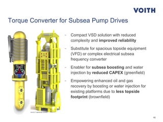 46
Torque Converter for Subsea Pump Drives
- Compact VSD solution with reduced
complexity and improved reliability
- Substitute for spacious topside equipment
(VFD) or complex electrical subsea
frequency converter
- Enabler for subsea boosting and water
injection by reduced CAPEX (greenfield)
- Empowering enhanced oil and gas
recovery by boosting or water injection for
existing platforms due to less topside
footprint (brownfield)
source: Fuglesangs Subsea
 