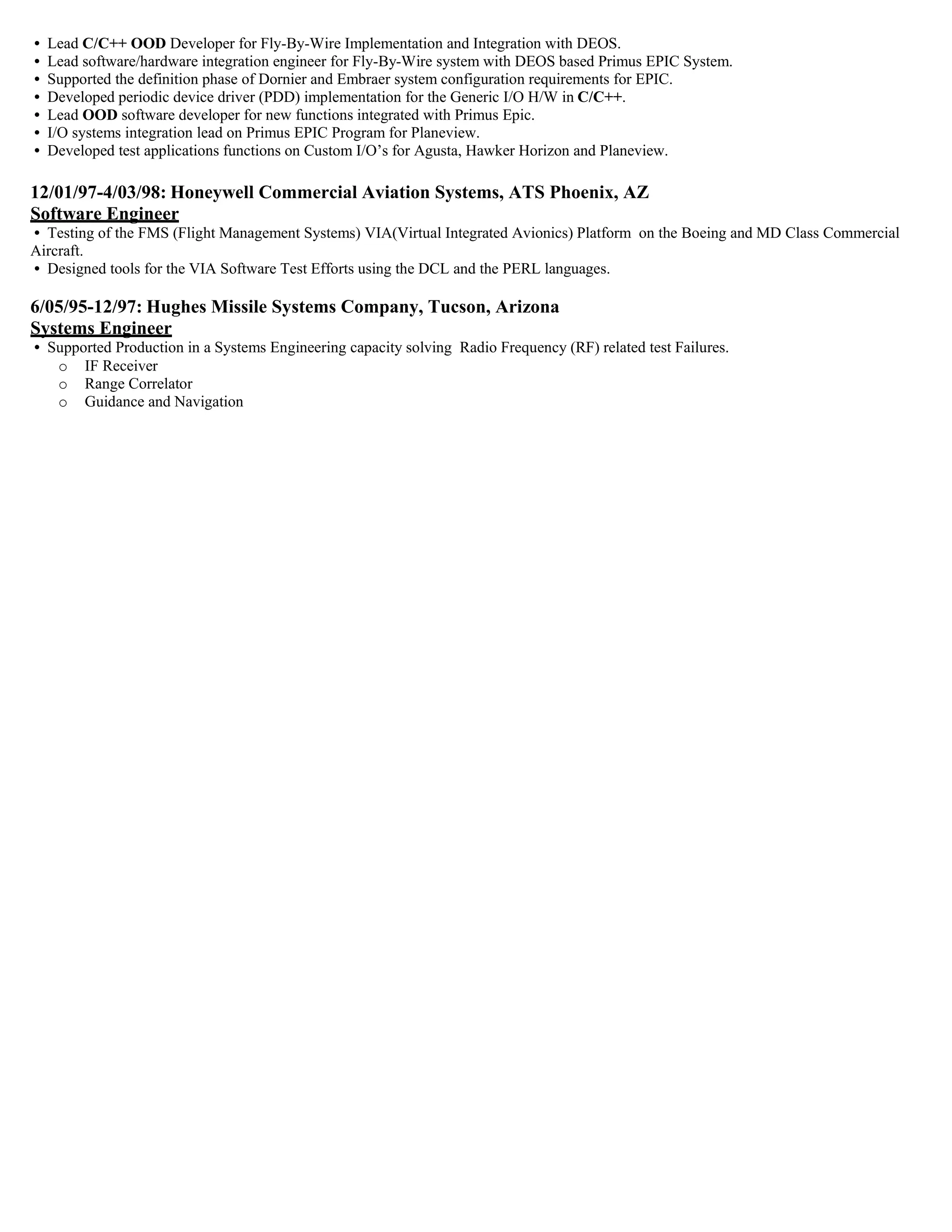 • Lead C/C++ OOD Developer for Fly-By-Wire Implementation and Integration with DEOS.
• Lead software/hardware integration engineer for Fly-By-Wire system with DEOS based Primus EPIC System.
• Supported the definition phase of Dornier and Embraer system configuration requirements for EPIC.
• Developed periodic device driver (PDD) implementation for the Generic I/O H/W in C/C++.
• Lead OOD software developer for new functions integrated with Primus Epic.
• I/O systems integration lead on Primus EPIC Program for Planeview.
• Developed test applications functions on Custom I/O’s for Agusta, Hawker Horizon and Planeview.
12/01/97-4/03/98: Honeywell Commercial Aviation Systems, ATS Phoenix, AZ
Software Engineer
• Testing of the FMS (Flight Management Systems) VIA(Virtual Integrated Avionics) Platform on the Boeing and MD Class Commercial
Aircraft.
• Designed tools for the VIA Software Test Efforts using the DCL and the PERL languages.
6/05/95-12/97: Hughes Missile Systems Company, Tucson, Arizona
Systems Engineer
• Supported Production in a Systems Engineering capacity solving Radio Frequency (RF) related test Failures.
o IF Receiver
o Range Correlator
o Guidance and Navigation
 