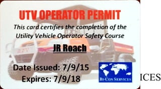 UTV OPERATOR PERMIT
Thiscard certifies the completion of the
Utility VehicleOperator Safety Course
-JR Roach
Date Issued: 7/9/15
Expires: 7/9/18 BI-CO.NSERVICES
 
