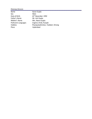 PERSONAL DOSSIER:
Name Karan Gupta
Sex Male
Date of Birth 14th November 1992
Father’s Name Mr. Anil Gupta
Mother’s Name Mrs. Neera Gupta
Proficient Languages English, Hindi, Punjabi
Hobbies Playing badminton, Football, Driving
Place Hyderabad
 