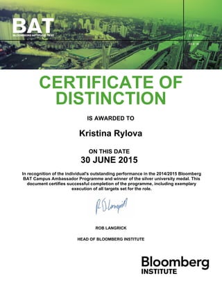 CERTIFICATE OF
DISTINCTION
IS AWARDED TO
Kristina Rylova
ON THIS DATE
30 JUNE 2015
In recognition of the individual's outstanding performance in the 2014/2015 Bloomberg
BAT Campus Ambassador Programme and winner of the silver university medal. This
document certifies successful completion of the programme, including exemplary
execution of all targets set for the role.
ROB LANGRICK
HEAD OF BLOOMBERG INSTITUTE
 