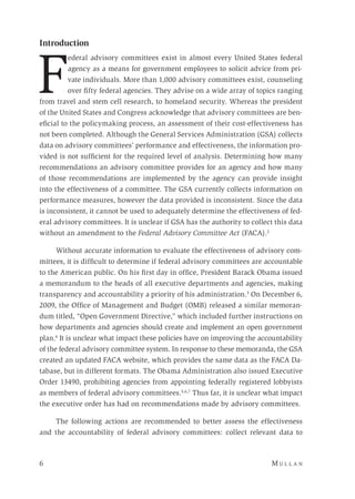 6 	M u l l a n 
Introduction
F
ederal advisory committees exist in almost every United States federal
agency as a means for government employees to solicit advice from pri-
vate individuals. More than 1,000 advisory committees exist, counseling
over fifty federal agencies. They advise on a wide array of topics ranging
from travel and stem cell research, to homeland security. Whereas the president
of the United States and Congress acknowledge that advisory committees are ben-
eficial to the policymaking process, an assessment of their cost-effectiveness has
not been completed. Although the General Services Administration (GSA) collects
data on advisory committees’ performance and effectiveness, the information pro-
vided is not sufficient for the required level of analysis. Determining how many
recommendations an advisory committee provides for an agency and how many
of those recommendations are implemented by the agency can provide insight
into the effectiveness of a committee. The GSA currently collects information on
performance measures, however the data provided is inconsistent. Since the data
is inconsistent, it cannot be used to adequately determine the effectiveness of fed-
eral advisory committees. It is unclear if GSA has the authority to collect this data
without an amendment to the Federal Advisory Committee Act (FACA).2
Without accurate information to evaluate the effectiveness of advisory com-
mittees, it is difficult to determine if federal advisory committees are accountable
to the American public. On his first day in office, President Barack Obama issued
a memorandum to the heads of all executive departments and agencies, making
transparency and accountability a priority of his administration.3
On December 6,
2009, the Office of Management and Budget (OMB) released a similar memoran-
dum titled, “Open Government Directive,” which included further instructions on
how departments and agencies should create and implement an open government
plan.4
It is unclear what impact these policies have on improving the accountability
of the federal advisory committee system. In response to these memoranda, the GSA
created an updated FACA website, which provides the same data as the FACA Da-
tabase, but in different formats. The Obama Administration also issued Executive
Order 13490, prohibiting agencies from appointing federally registered lobbyists
as members of federal advisory committees.5,6,7
Thus far, it is unclear what impact
the executive order has had on recommendations made by advisory committees.
The following actions are recommended to better assess the effectiveness
and the accountability of federal advisory committees: collect relevant data to
 