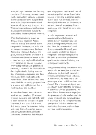 9 6 	M a r t i n e z a n d M c C a s l i n
ware packages, however, are also very
expensive. Performance measurement
can be particularly valuable to govern-
ments facing restrictive budgets that
must make difficult decisions about
resource allocation and program cuts.
These governments need performance
measurement the most, but are the
least able to afford expensive software.
With this limitation in mind, we
decided to use Microsoft Access,
software already available on every
computer in the County, to build our
performance measurement database.
Access is a relational database pro-
gram, which allows the creation of a
system of interconnected tables. Rath-
er than having a single table that lists
every program on its own row, and
every data point for each program in
columns, a relational database reduces
data duplication by having separate
lists of programs, measures, and data
points, and then creating links be-
tween these tables. This enabled us to
store all of the necessary program data
in a secure and stable format that is
easily updated and modified.
Access also allowed us to create an
intuitive user interface. We wanted
program managers and staff to be able
to enter data in the system each year.
Therefore, it was crucial that users
find it easy to use the database. Using
text entry fields, drop down menus,
and navigation buttons, elements
familiar to anyone who uses modern
operating systems, we created a set of
forms that guided a user through the
process of entering in program perfor-
mance data. Furthermore, the data-
base could be located on the County’s
intranet, so staff from every depart-
ment could enter data from their own
computers.
In order to produce the scorecard
reports which will ultimately
inform County managers and the
public, we exported performance
data from the database to Crystal
Reports, report-building software
also already available on County
computers. This software produces
detailed, informative, professional-
quality reports that will display our
performance scorecards.
Using these relatively inexpensive soft-
ware tools, we were able to replicate
what could be done with expensive
performance measurement software.
In some ways, we were able to im-
prove upon what could have been pur-
chased. The system we designed was
specifically tailored for the particulars
of Tompkins County government. We
were able to determine the scope (en-
tire government), the level of analysis
(every program), and the exact types
of measures that we thought would be
appropriate. This is a level of cus-
tomization that could not have been
provided in other programs.
 