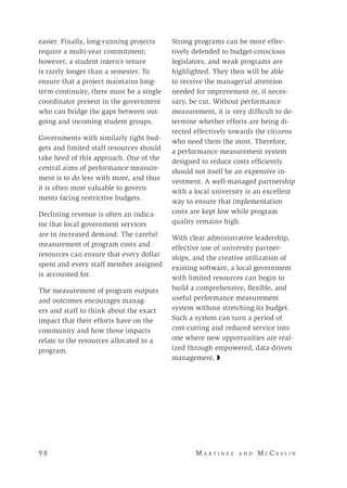 9 8 	M a r t i n e z a n d M c C a s l i n
easier. Finally, long-running projects
require a multi-year commitment;
however, a student intern’s tenure
is rarely longer than a semester. To
ensure that a project maintains long-
term continuity, there must be a single
coordinator present in the government
who can bridge the gaps between out-
going and incoming student groups.
Governments with similarly tight bud-
gets and limited staff resources should
take heed of this approach. One of the
central aims of performance measure-
ment is to do less with more, and thus
it is often most valuable to govern-
ments facing restrictive budgets.
Declining revenue is often an indica-
tor that local government services
are in increased demand. The careful
measurement of program costs and
resources can ensure that every dollar
spent and every staff member assigned
is accounted for.
The measurement of program outputs
and outcomes encourages manag-
ers and staff to think about the exact
impact that their efforts have on the
community and how those impacts
relate to the resources allocated to a
program.
Strong programs can be more effec-
tively defended to budget-conscious
legislators, and weak programs are
highlighted. They then will be able
to receive the managerial attention
needed for improvement or, if neces-
sary, be cut. Without performance
measurement, it is very difficult to de-
termine whether efforts are being di-
rected effectively towards the citizens
who need them the most. Therefore,
a performance measurement system
designed to reduce costs efficiently
should not itself be an expensive in-
vestment. A well-managed partnership
with a local university is an excellent
way to ensure that implementation
costs are kept low while program
quality remains high.
With clear administrative leadership,
effective use of university partner-
ships, and the creative utilization of
existing software, a local government
with limited resources can begin to
build a comprehensive, flexible, and
useful performance measurement
system without stretching its budget.
Such a system can turn a period of
cost-cutting and reduced service into
one where new opportunities are real-
ized through empowered, data-driven
management. ◗
 