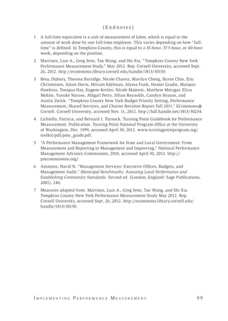 I m p l e m e n t i n g P e r f o r m a n c e M e a s u r e m e n t 	 9 9
( E n d n o t e s )
1 	 A full-time equivalent is a unit of measurement of labor, which is equal to the
amount of work done by one full-time employee. This varies depending on how “full-
time” is defined. In Tompkins County, this is equal to a 35-hour, 37.5-hour, or 40-hour
week, depending on the position.
2 	 Martinez, Luis A., Greg Jette, Tao Wang, and Shi Xia. “Tompkins County New York
Performance Measurement Study,” May 2012. Rep. Cornell University, accessed Sept.
26, 2012. http://ecommons.library.cornell.edu/handle/1813/30150.
3 	 Brea, Dubary, Theresa Burridge, Nicole Chavez, Marilyn Cheng, Byron Chiu, Eric
Christensen, Adam Davis, Miriam Edelman, Alyssa Funk, Hunter Gradie, Marquis
Hawkins, Toniqua Hay, Eugene Kettler, Nicole Majestic, Matthew Metzgar, Eliza
Mohlie, Yusuke Naruse, Abigail Petry, Jillian Reynolds, Carolyn Strauss, and
Austin Zwick. “Tompkins County New York Budget Priority Setting, Performance
Measurement, Shared Services, and Charter Revision Report Fall 2011.” ECommons@
Cornell. Cornell University, accessed Nov. 11, 2012. http://hdl.handle.net/1813/30234.
4 	 Lichiello, Patricia, and Bernard J. Turnock. Turning Point Guidebook for Performance
Measurement. Publication. Turning Point National Program Office at the University
of Washington, Dec. 1999, accessed April 30, 2012. www.turningpointprogram.org/
toolkit/pdf/pmc_guide.pdf.
5 	 “A Performance Management Framework for State and Local Government: From
Measurement and Reporting to Management and Improving,” National Performance
Management Advisory Commission, 2010, accessed April 30, 2012. http://
pmcommission.org/.
6 	 Ammons, David N. “Management Services: Executive Offices, Budgets, and
Management Audit.” Municipal Benchmarks: Assessing Local Performance and
Establishing Community Standards. Second ed. (London, England: Sage Publications,
2001), 240.
7 	 Measures adapted from: Martinez, Luis A., Greg Jette, Tao Wang, and Shi Xia.
Tompkins County New York Performance Measurement Study May 2012. Rep.
Cornell University, accessed Sept. 26, 2012. http://ecommons.library.cornell.edu/
handle/1813/30150.
 