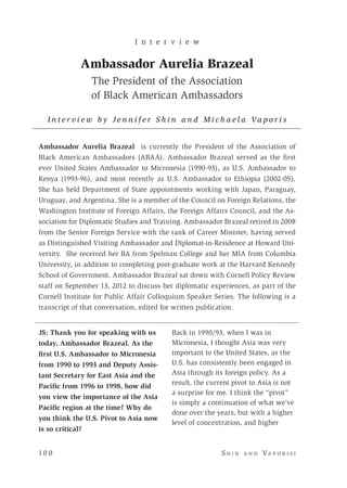 10 0 	 S h i n a n d Va p o r i s i
JS: Thank you for speaking with us
today, Ambassador Brazeal. As the
first U.S. Ambassador to Micronesia
from 1990 to 1993 and Deputy Assis-
tant Secretary for East Asia and the
Pacific from 1996 to 1998, how did
you view the importance of the Asia
Pacific region at the time? Why do
you think the U.S. Pivot to Asia now
is so critical?
I n t e r v i e w
Ambassador Aurelia Brazeal
The President of the Association
of Black American Ambassadors
I n t e r v i e w b y J e n n i f e r S h i n a n d M i c h a e l a Va p o r i s
Ambassador Aurelia Brazeal is currently the President of the Association of
Black American Ambassadors (ABAA). Ambassador Brazeal served as the first
ever United States Ambassador to Micronesia (1990-93), as U.S. Ambassador to
Kenya (1993-96), and most recently as U.S. Ambassador to Ethiopia (2002-05).
She has held Department of State appointments working with Japan, Paraguay,
Uruguay, and Argentina. She is a member of the Council on Foreign Relations, the
Washington Institute of Foreign Affairs, the Foreign Affairs Council, and the As-
sociation for Diplomatic Studies and Training. Ambassador Brazeal retired in 2008
from the Senior Foreign Service with the rank of Career Minister, having served
as Distinguished Visiting Ambassador and Diplomat-in-Residence at Howard Uni-
versity. She received her BA from Spelman College and her MIA from Columbia
University, in addition to completing post-graduate work at the Harvard Kennedy
School of Government. Ambassador Brazeal sat down with Cornell Policy Review
staff on September 13, 2012 to discuss her diplomatic experiences, as part of the
Cornell Institute for Public Affair Colloquium Speaker Series. The following is a
transcript of that conversation, edited for written publication.
Back in 1990/93, when I was in
Micronesia, I thought Asia was very
important to the United States, as the
U.S. has consistently been engaged in
Asia through its foreign policy. As a
result, the current pivot to Asia is not
a surprise for me. I think the “pivot”
is simply a continuation of what we’ve
done over the years, but with a higher
level of concentration, and higher
 