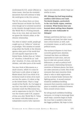 I n t e r v i e w w i t h A m b a s s a d o r A u r e l i a B r a z e a l 	 10 1
involvement by U.S. senior officials in
Asian issues. Asia has the economic
dynamism that will continue to help
the world grow in the 21st century.
The U.S. has always been an Asian
nation because we border the Pacific,
even though we’ve oriented ourselves
to the Atlantic through historic events
like World War II. Pivoting towards
Asia, in my view, does not mean that
we ignore the Atlantic either, or the
Atlantic relationship.
Too often in today’s world, people get
caught up in an “either-or” mind-set
or paradigm. This mindset of consid-
ering either the Pacific or the Atlantic
ignores other parts of the world that
are still equally important to the
United States. Rather than an “either-
or” situation, it should be an “and-
also” situation. It’s Asia, and also the
Atlantic, and other parts of the world.
You may think of Micronesia as a
small country, which it is since its
land mass is only about as large as
Rhode Island; but if you think of its
territorial reach in terms of its reach
out into the waters, it’s about as big
as the United States. That’s a large
swatch of the Pacific. So, I’m happy to
say that I was able to emphasize that
economic reach that Micronesia has,
and its importance to the U.S. The U.S.
was the trustee under U.N. auspices
of that area after World War II. Today
we interact with Micronesia as an
independent country fully represent-
ing its own interests, which I hope are
similar to ours.
MV: Ethiopia has had long-standing
conflicts with Eritrea over land.
Territorial disputes, particularly
in the Asia Pacific region, continue
to worsen. What lessons have you
learned about settling these disputes
while you were Ambassador to
Ethiopia?
Ethiopia and Eritrea did have a war
ostensibly over land, but other issues
were critical factors as well, such
as economic issues, as well as some
political issues.
The territorial disputes in Asia have
currently gained more attention.
I learned that there are different
approaches to each issue, and you
have to take into account cultural
differences, as well as political will
and economic relationships between
countries or between places; but there
are some constants at work. One of the
constants that most countries think
about is who or what organization
can be an honest broker between the
fighting parties. A second constant
would be confidence-building
measures that countries could put into
place to establish confidence between
them around certain issues.
By taking small confidence-building
measures, or trying to encourage those
small steps, countries begin to build
the trust that is needed to deal with
the bigger problems. My hope in Asia
 