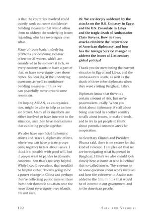 10 2 	 S h i n a n d Va p o r i s i
is that the countries involved could
quietly work out some confidence-
building measures that would allow
them to address the underlying issues
regarding who has sovereignty over
what.
Many of those basic underlying
problems are economic because
of territorial waters, which are
considered to be somewhat rich, so
every country wants to have a part of
that, or have sovereignty over those
riches. So, looking at the underlying
questions as well as confidence-
building measures, I think we
can peacefully move toward some
resolution.
I’m hoping ASEAN, as an organiza-
tion, might be able to help as an hon-
est broker. Many of its members are
either involved or have interests in the
situation, and they have mechanisms
that can bring people together.
We also have unofficial diplomatic
efforts and Track II diplomatic efforts,
where you can have private groups
come together to talk about issues. I
think it’s possible with good will, but
if people want to pander to domestic
concerns then that’s not very helpful.
While I could speculate, that wouldn’t
be helpful either. There’s going to be
a power change in China and perhaps
they’re deflecting public interest there
from their domestic situation onto the
issue about sovereignty over islands.
I’m not sure.
JS: We are deeply saddened by the
attacks on the U.S. Embassy in Egypt
and the U.S. Consulate in Libya
and the tragic death of Ambassador
Chris Stevens. How do these
attacks reinforce the importance
of American diplomacy, and how
has the Foreign Service changed to
address the issues of 21st century
global politics?
Thank you for mentioning the current
situation in Egypt and Libya, and the
Ambassador’s death, as well as the
death of three other diplomats when
they were visiting Benghazi, Libya.
Diplomats know that there is a
certain amount of risk, but we’re
peacemakers, really. When you
think about diplomacy, it’s all about
being unarmed in another country
to talk about issues, to make friends,
and to try to get people to think
about potential common areas for
cooperation.
As Secretary Clinton and President
Obama said, there is no excuse for that
kind of violence. I am pleased that we
are investigating what happened in
Benghazi. I think we also should look
closely here at home at who is behind
that so-called movie. There seems to
be some question about who’s involved
and how the voiceover in Arabic was
added to the film. I think that would
be of interest to our government and
to the American people.
 