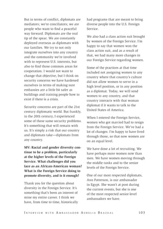 I n t e r v i e w w i t h A m b a s s a d o r A u r e l i a B r a z e a l 	 10 3
But in terms of conflict, diplomats are
mediators; we’re conciliators; we are
people who want to find a peaceful
way forward. Diplomats are the real
tip of the spear. We are constantly
deployed overseas as diplomats with
our families. We try to not only
integrate ourselves into any country
and the community we’re involved
with to represent U.S. interests, but
also to find those common areas for
cooperation. I would not want to
change that objective, but I think on
security concerns we have hardened
ourselves in terms of making sure
embassies are a little bit safer as
buildings and training people how to
exist if there is a crisis.
Security concerns are part of the 21st
century diplomatic world. But frankly,
in the 20th century, I experienced
some of these same security problems.
It’s something that will remain with
us. It’s simply a risk that our country
and diplomats take—diplomats from
any country.
MV: Racial and gender diversity con-
tinue to be a problem, particularly
at the higher levels of the Foreign
Service. What challenges did you
face as an African-American woman?
What is the Foreign Service doing to
promote diversity, and is it enough?
Thank you for the question about
diversity in the Foreign Service. It’s
something that’s been an interest of
mine my entire career. I think we
have, from time to time, historically
had programs that are meant to bring
diverse people into the U.S. Foreign
Service.
We also had a class action suit brought
by women of the Foreign Service. I’m
happy to say that women won the
class action suit, and as a result of
that, we had many more changes in
our Foreign Service regarding women.
Some of the practices at that time
included not assigning women to any
country where that country’s culture
did not allow women to serve in a
high level position, or in any position
as a diplomat. Today, we will send
women to any country, and that
country interacts with that woman
diplomat if it wants to talk to the
United States of America.
When I entered the Foreign Service,
women who got married had to resign
from the Foreign Service. We’ve had a
lot of changes. I’m happy to have lived
through those, so that now women are
on an equal level.
We have done a lot of recruiting. We
have perhaps more women now than
men. We have women moving through
the middle ranks and to the senior
levels of the Foreign Service.
One of our most respected diplomats,
Ann Patterson, is our ambassador
in Egypt. She wasn’t at post during
the current events, but she is one
of the most respected senior-level
ambassadors we have.
 