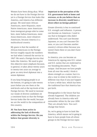 10 4 	 S h i n a n d Va p o r i s i
Women have been doing okay. What
we do not have in the Foreign Service
yet is a Foreign Service that looks like
America, and America has different
groups. We need more African-
Americans, more Hispanics, more
Native Americans, more Americans
from immigrant groups who’ve come
here, more Indian-Americans, more
Asian-Americans, more whatever-
Americans, because America is a
multicultural country.
My guess is that the number of
African-Americans in the Foreign
Service roughly equals the numbers
we had when I entered the service in
1967! We need a Foreign Service that
looks like America. We need to give
this objective more emphasis because,
in general, it takes about twenty years
to twenty-two years on average to
grow an entry-level diplomat into a
senior diplomat.
If you keep bringing people in at
the bottom, it’s going to take twenty
years before you see them at the
mid-levels and at the top levels of the
Foreign Service. We need to increase
our intake of diverse candidates on
a consistent basis so that the Foreign
Service looks like the world, because
we are the world in the composition of
this country.
JS: You have been active in
addressing the lack of diversity
within the Foreign Service. Do you
believe that greater diversity is
important to the perception of the
U.S. government both at home and
overseas, or do you believe that an
increase in diversity would have a
direct effect on foreign policies?
Greater diversity is key to continued
U.S. strength and influence. A person
can become an American. I used to
say that to foreigners who didn’t
understand. You can’t just become
Japanese, or you can’t become Chi-
nese, or you can’t become another
country’s citizen either because you
weren’t born there or you don’t have
bloodlines.
In America, you can become an
American by signing onto U.S. values
and U.S. norms that are enshrined in
our founding documents. That’s
unique. And because we have people
from all over the world, I think it
shows strength as a nation; but it is
also a way to relate to the world in a
different way than if you just happen
to have a white face, which has been
the traditional face that America has
put forth.
Demographics is the future that has
already happened. The children are
already born in America who will
outnumber whites by the year 2050.
They are already born. You can’t
change that future.
So, we’re going to have to look like
America, which means we’re going to
have to have people from all ethnic
groups in the Foreign Service repre-
 