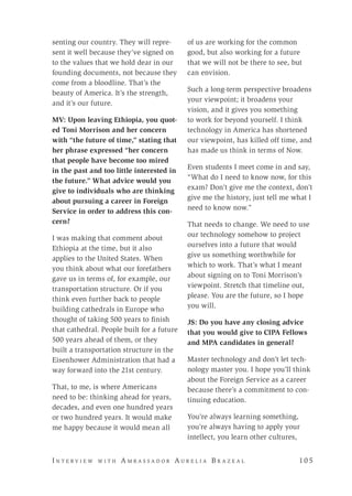 I n t e r v i e w w i t h A m b a s s a d o r A u r e l i a B r a z e a l 	 10 5
senting our country. They will repre-
sent it well because they’ve signed on
to the values that we hold dear in our
founding documents, not because they
come from a bloodline. That’s the
beauty of America. It’s the strength,
and it’s our future.
MV: Upon leaving Ethiopia, you quot-
ed Toni Morrison and her concern
with “the future of time,” stating that
her phrase expressed “her concern
that people have become too mired
in the past and too little interested in
the future.” What advice would you
give to individuals who are thinking
about pursuing a career in Foreign
Service in order to address this con-
cern?
I was making that comment about
Ethiopia at the time, but it also
applies to the United States. When
you think about what our forefathers
gave us in terms of, for example, our
transportation structure. Or if you
think even further back to people
building cathedrals in Europe who
thought of taking 500 years to finish
that cathedral. People built for a future
500 years ahead of them, or they
built a transportation structure in the
Eisenhower Administration that had a
way forward into the 21st century.
That, to me, is where Americans
need to be: thinking ahead for years,
decades, and even one hundred years
or two hundred years. It would make
me happy because it would mean all
of us are working for the common
good, but also working for a future
that we will not be there to see, but
can envision.
Such a long-term perspective broadens
your viewpoint; it broadens your
vision, and it gives you something
to work for beyond yourself. I think
technology in America has shortened
our viewpoint, has killed off time, and
has made us think in terms of Now.
Even students I meet come in and say,
“What do I need to know now, for this
exam? Don’t give me the context, don’t
give me the history, just tell me what I
need to know now.”
That needs to change. We need to use
our technology somehow to project
ourselves into a future that would
give us something worthwhile for
which to work. That’s what I meant
about signing on to Toni Morrison’s
viewpoint. Stretch that timeline out,
please. You are the future, so I hope
you will.
JS: Do you have any closing advice
that you would give to CIPA Fellows
and MPA candidates in general?
Master technology and don’t let tech-
nology master you. I hope you’ll think
about the Foreign Service as a career
because there’s a commitment to con-
tinuing education.
You’re always learning something,
you’re always having to apply your
intellect, you learn other cultures,
 