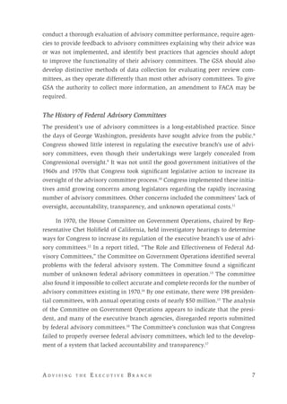 A d v i s i n g t h e E x e c u t i v e B r a n c h 	 7
conduct a thorough evaluation of advisory committee performance, require agen-
cies to provide feedback to advisory committees explaining why their advice was
or was not implemented, and identify best practices that agencies should adopt
to improve the functionality of their advisory committees. The GSA should also
develop distinctive methods of data collection for evaluating peer review com-
mittees, as they operate differently than most other advisory committees. To give
GSA the authority to collect more information, an amendment to FACA may be
required.
The History of Federal Advisory Committees
The president’s use of advisory committees is a long-established practice. Since
the days of George Washington, presidents have sought advice from the public.8
Congress showed little interest in regulating the executive branch’s use of advi-
sory committees, even though their undertakings were largely concealed from
Congressional oversight.9
It was not until the good government initiatives of the
1960s and 1970s that Congress took significant legislative action to increase its
oversight of the advisory committee process.10
Congress implemented these initia-
tives amid growing concerns among legislators regarding the rapidly increasing
number of advisory committees. Other concerns included the committees’ lack of
oversight, accountability, transparency, and unknown operational costs.11
In 1970, the House Committee on Government Operations, chaired by Rep-
resentative Chet Holifield of California, held investigatory hearings to determine
ways for Congress to increase its regulation of the executive branch’s use of advi-
sory committees.12
In a report titled, “The Role and Effectiveness of Federal Ad-
visory Committees,” the Committee on Government Operations identified several
problems with the federal advisory system. The Committee found a significant
number of unknown federal advisory committees in operation.13
The committee
also found it impossible to collect accurate and complete records for the number of
advisory committees existing in 1970.14
By one estimate, there were 198 presiden-
tial committees, with annual operating costs of nearly $50 million.15
The analysis
of the Committee on Government Operations appears to indicate that the presi-
dent, and many of the executive branch agencies, disregarded reports submitted
by federal advisory committees.16
The Committee’s conclusion was that Congress
failed to properly oversee federal advisory committees, which led to the develop-
ment of a system that lacked accountability and transparency.17
 