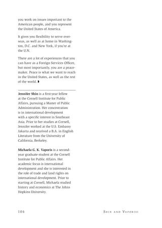 10 6 	 S h i n a n d Va p o r i s i
you work on issues important to the
American people, and you represent
the United States of America.
It gives you flexibility to serve over-
seas, as well as at home in Washing-
ton, D.C. and New York, if you’re at
the U.N.
There are a lot of experiences that you
can have as a Foreign Services Officer,
but most importantly, you are a peace-
maker. Peace is what we want to reach
in the United States, as well as the rest
of the world. ◗
Jennifer Shin is a first-year fellow
at the Cornell Institute for Public
Affairs, pursuing a Master of Public
Administration. Her concentration
is in international development
with a specific interest in Southeast
Asia. Prior to her studies at Cornell,
Jennifer worked at the U.S. Embassy
Jakarta and received a B.A. in English
Literature from the University of
California, Berkeley.
Michaela G. K. Vaporis is a second-
year graduate student at the Cornell
Institute for Public Affairs. Her
academic focus is international
development and she is interested in
the role of trade and land rights on
international development. Prior to
starting at Cornell, Michaela studied
history and economics at The Johns
Hopkins University.
 