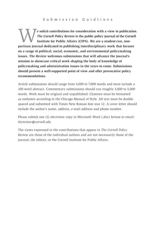 We solicit contributions for consideration with a view to publication.
The Cornell Policy Review is the public policy journal of the Cornell
Institute for Public Affairs (CIPA). We are a student-run, non-
partisan journal dedicated to publishing interdisciplinary work that focuses
on a range of political, social, economic, and environmental policymaking
issues. The Review welcomes submissions that will advance the journal’s
mission to showcase critical work shaping the body of knowledge of
policymaking and administration issues in the years to come. Submissions
should present a well-supported point of view and offer provocative policy
recommendations.
Article submissions should range from 5,000 to 7,000 words and must include a
100-word abstract. Commentary submissions should run roughly 3,000 to 5,000
words. Work must be original and unpublished. Citations must be formatted
as endnotes according to the Chicago Manual of Style. All text must be double-
spaced and submitted with Times New Roman font size 12. A cover letter should
include the author’s name, address, e-mail address and phone number.
Please submit one (1) electronic copy in Microsoft Word (.doc) format to email:
thereview@cornell.edu
The views expressed in the contributions that appear in The Cornell Policy
Review are those of the individual authors and are not necessarily those of the
journal, the editors, or the Cornell Institute for Public Affairs.
S u b m i s s i o n G u i d l i n e s
 