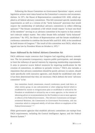 8 	M u l l a n 
Following the House Committee on Government Operations’ report, several
legislative actions were taken based on the Committee’s concerns and recommen-
dations. In 1971, the House of Representatives considered H.R. 4383, which ap-
plied to all federal advisory committees. This bill contained specific membership
requirements as well as a version of the “fairly balanced” provision that would
require the membership of individual advisory committees to reflect differing
opinions.18
The Senate considered a bill which would require “at least one-third
of the members” serving on an advisory committee to be experts in that commit-
tee’s relevant subject matter. Two other Senate bills included “fairly balanced”
provisions.19
By 1972, the House of Representatives and the Senate established a
conference committee to combine the Senate bills and H.R. 4383, to be considered
by both houses of Congress.20
The result of this committee was FACA, which was
signed into law by President Nixon on October 6, 1972.21
Issues Addressed by the Federal Advisory Committee Act
FACA addresses major concerns that Congress had regarding advisory commit-
tees. The Act promotes transparency, requires public participation, and attempts
to limit the influence of special interests by imposing membership requirements.
It aims to preserve scarce federal resources by requiring justifications for the
creation of committees, in addition to periodic reviews.22
FACA also includes a
stipulation that advisory committees should be purely advisory in nature, should
work specifically with executive agencies, and should be established only after
it has been determined that they are necessary. FACA defines the term “advisory
committee” to be:
Any committee, board, commission, council, conference, panel, task force, or
other similar group, or any subcommittee or other subgroup thereof which is
established by statute or reorganization plan or established or utilized by the
President or established or utilized by one or more agencies, in the interest of
obtaining advice or recommendations for the President or one or more agencies
or officers of the Federal Government ... The Advisory Commission on Intergov-
ernmental Relations, the Commission on Government Procurement, and any
committee which is composed wholly of full-time officers or employees of the
Federal Government.23, 24
Other government agencies that establish advisory committees are exempt from
FACA requirements, including the Central Intelligence Agency and the Federal
Reserve System.25
 