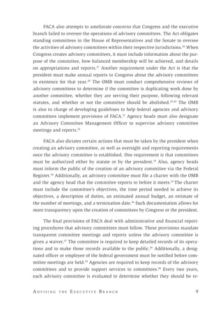 A d v i s i n g t h e E x e c u t i v e B r a n c h 	 9
FACA also attempts to ameliorate concerns that Congress and the executive
branch failed to oversee the operations of advisory committees. The Act obligates
standing committees in the House of Representatives and the Senate to oversee
the activities of advisory committees within their respective jurisdictions.26
When
Congress creates advisory committees, it must include information about the pur-
pose of the committee, how balanced membership will be achieved, and details
on appropriations and reports.27
Another requirement under the Act is that the
president must make annual reports to Congress about the advisory committees
in existence for that year.28
The OMB must conduct comprehensive reviews of
advisory committees to determine if the committee is duplicating work done by
another committee, whether they are serving their purpose, following relevant
statutes, and whether or not the committee should be abolished.29,30
The OMB
is also in charge of developing guidelines to help federal agencies and advisory
committees implement provisions of FACA.31
Agency heads must also designate
an Advisory Committee Management Officer to supervise advisory committee
meetings and reports.32
	
FACA also dictates certain actions that must be taken by the president when
creating an advisory committee, as well as oversight and reporting requirements
once the advisory committee is established. One requirement is that committees
must be authorized either by statute or by the president.33
Also, agency heads
must inform the public of the creation of an advisory committee via the Federal
Register.34
Additionally, an advisory committee must file a charter with the OMB
and the agency head that the committee reports to before it meets.35
The charter
must include the committee’s objectives, the time period needed to achieve its
objectives, a description of duties, an estimated annual budget, an estimate of
the number of meetings, and a termination date.36
Such documentation allows for
more transparency upon the creation of committees by Congress or the president.
The final provisions of FACA deal with administrative and financial report-
ing procedures that advisory committees must follow. These provisions mandate
transparent committee meetings and reports unless the advisory committee is
given a waiver.37
The committee is required to keep detailed records of its opera-
tions and to make those records available to the public.38
Additionally, a desig-
nated officer or employee of the federal government must be notified before com-
mittee meetings are held.39
Agencies are required to keep records of the advisory
committees and to provide support services to committees.40
Every two years,
each advisory committee is evaluated to determine whether they should be re-
 