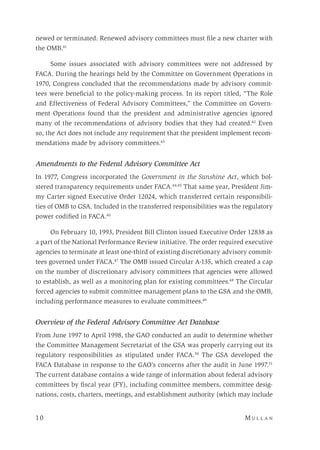 10 	M u l l a n 
newed or terminated. Renewed advisory committees must file a new charter with
the OMB.41
	
Some issues associated with advisory committees were not addressed by
FACA. During the hearings held by the Committee on Government Operations in
1970, Congress concluded that the recommendations made by advisory commit-
tees were beneficial to the policy-making process. In its report titled, “The Role
and Effectiveness of Federal Advisory Committees,” the Committee on Govern-
ment Operations found that the president and administrative agencies ignored
many of the recommendations of advisory bodies that they had created.42
Even
so, the Act does not include any requirement that the president implement recom-
mendations made by advisory committees.43
Amendments to the Federal Advisory Committee Act
In 1977, Congress incorporated the Government in the Sunshine Act, which bol-
stered transparency requirements under FACA.44,45
That same year, President Jim-
my Carter signed Executive Order 12024, which transferred certain responsibili-
ties of OMB to GSA. Included in the transferred responsibilities was the regulatory
power codified in FACA.46
On February 10, 1993, President Bill Clinton issued Executive Order 12838 as
a part of the National Performance Review initiative. The order required executive
agencies to terminate at least one-third of existing discretionary advisory commit-
tees governed under FACA.47
The OMB issued Circular A-135, which created a cap
on the number of discretionary advisory committees that agencies were allowed
to establish, as well as a monitoring plan for existing committees.48
The Circular
forced agencies to submit committee management plans to the GSA and the OMB,
including performance measures to evaluate committees.49
Overview of the Federal Advisory Committee Act Database
From June 1997 to April 1998, the GAO conducted an audit to determine whether
the Committee Management Secretariat of the GSA was properly carrying out its
regulatory responsibilities as stipulated under FACA.50
The GSA developed the
FACA Database in response to the GAO’s concerns after the audit in June 1997.51
The current database contains a wide range of information about federal advisory
committees by fiscal year (FY), including committee members, committee desig-
nations, costs, charters, meetings, and establishment authority (which may include
 